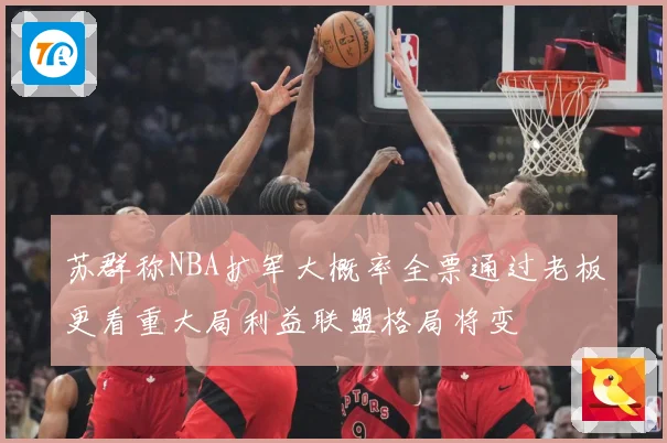 苏群称NBA扩军大概率全票通过老板更看重大局利益联盟格局将变