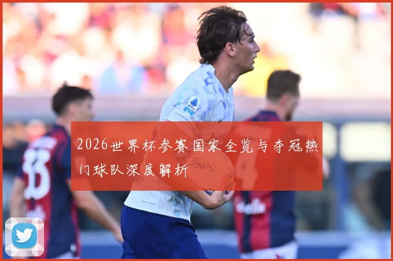 2026世界杯参赛国家全览与夺冠热门球队深度解析