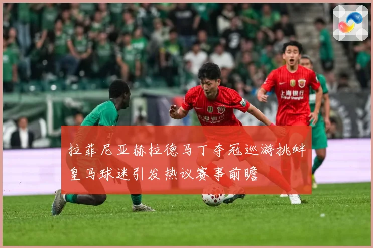拉菲尼亚赫拉德马丁夺冠巡游挑衅皇马球迷引发热议赛事前瞻
