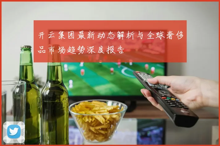 开云集团最新动态解析与全球奢侈品市场趋势深度报告
