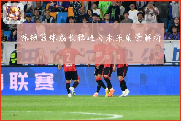 佩顿篮球成长轨迹与未来前景解析
