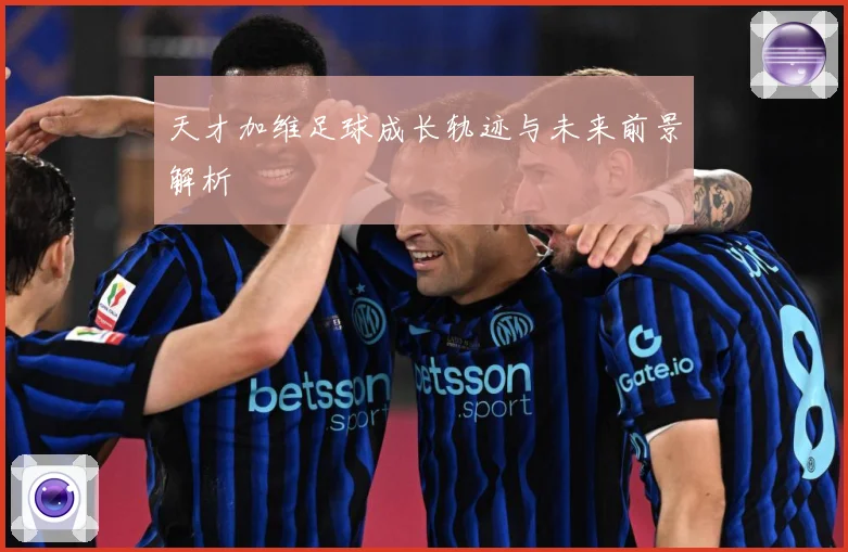 天才加维足球成长轨迹与未来前景解析