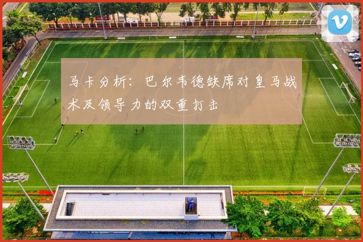 马卡分析：巴尔韦德缺席对皇马战术及领导力的双重打击