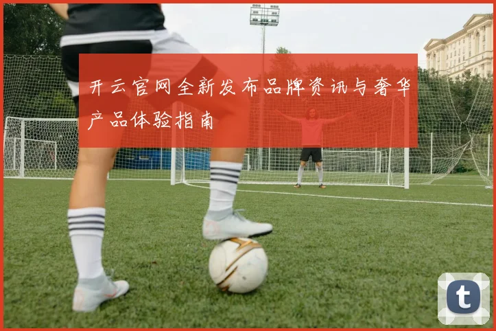 开云官网全新发布品牌资讯与奢华产品体验指南