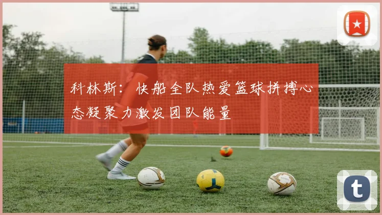 科林斯：快船全队热爱篮球拼搏心态凝聚力激发团队能量