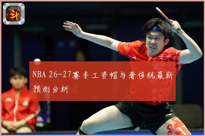 NBA 26-27赛季工资帽与奢侈税最新预测分析
