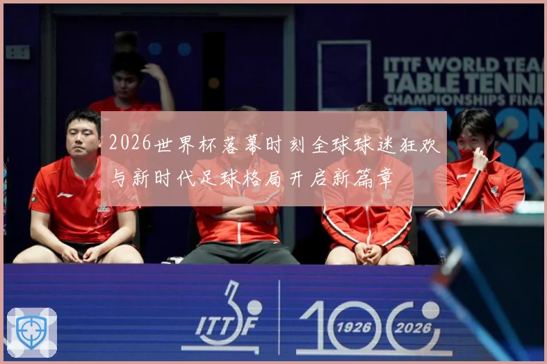 2026世界杯落幕时刻全球球迷狂欢与新时代足球格局开启新篇章