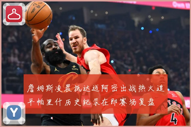 詹姆斯凌晨抵达迈阿密出战热火追平帕里什历史纪录在即赛场复盘