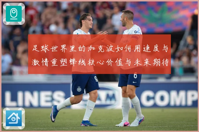 足球世界里的加克波如何用速度与激情重塑锋线核心价值与未来期待数据研判