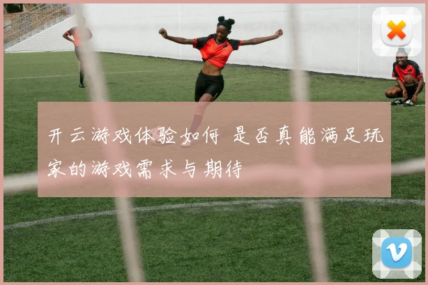 开云游戏体验如何 是否真能满足玩家的游戏需求与期待