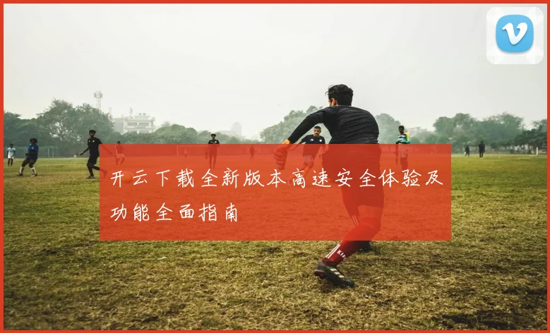 开云下载全新版本高速安全体验及功能全面指南