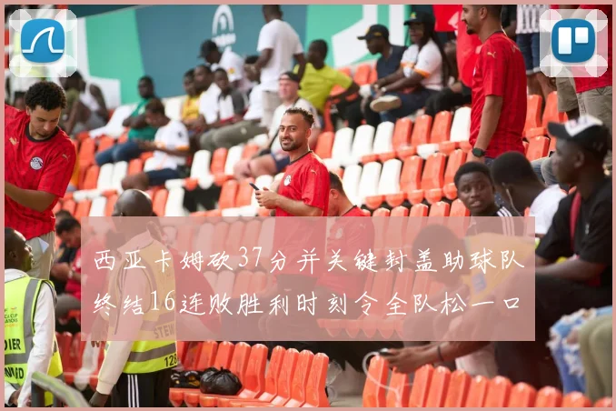 西亚卡姆砍37分并关键封盖助球队终结16连败胜利时刻令全队松一口气