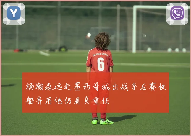 杨瀚森远赴墨西哥城出战季后赛快船弃用他仍肩负重任