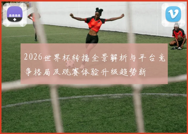 2026世界杯转播全景解析与平台竞争格局及观赛体验升级趋势新