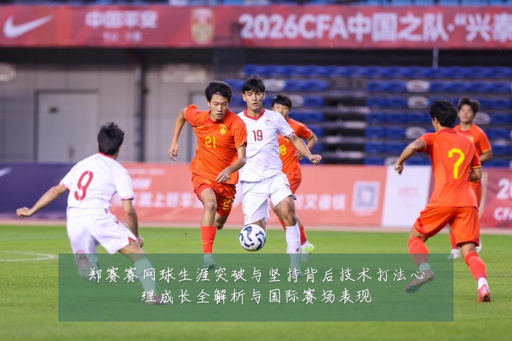 郑赛赛网球生涯突破与坚持背后技术打法心理成长全解析与国际赛场表现