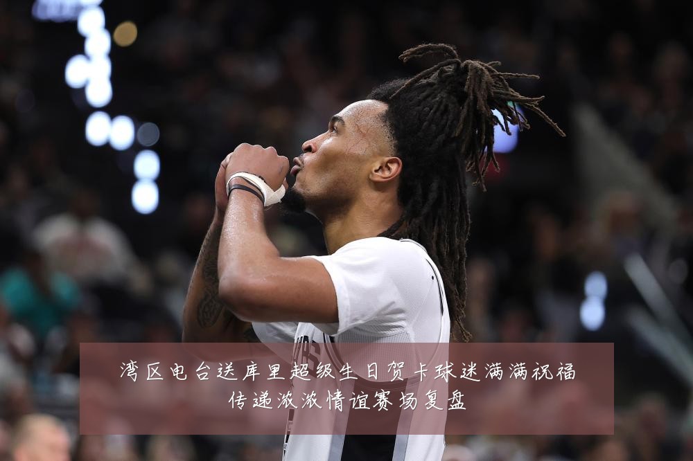 湾区电台送库里超级生日贺卡球迷满满祝福传递浓浓情谊赛场复盘
